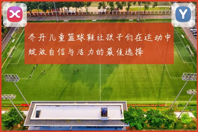 乔丹儿童篮球鞋让孩子们在运动中绽放自信与活力的最佳选择