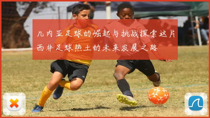 几内亚足球的崛起与挑战探索这片西非足球热土的未来发展之路