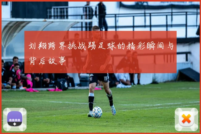 刘翔跨界挑战踢足球的精彩瞬间与背后故事