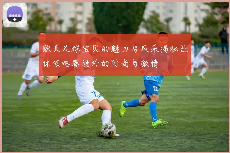 欧美足球宝贝的魅力与风采揭秘让你领略赛场外的时尚与激情