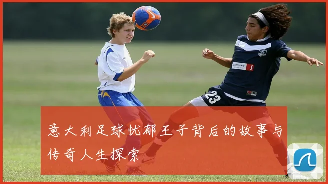 意大利足球忧郁王子背后的故事与传奇人生探索