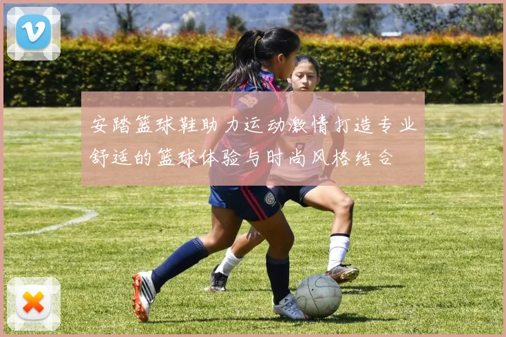 安踏篮球鞋助力运动激情打造专业舒适的篮球体验与时尚风格结合