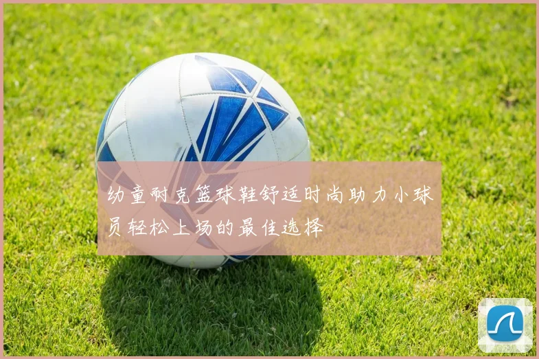 幼童耐克篮球鞋舒适时尚助力小球员轻松上场的最佳选择