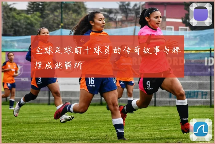 全球足球前十球员的传奇故事与辉煌成就解析