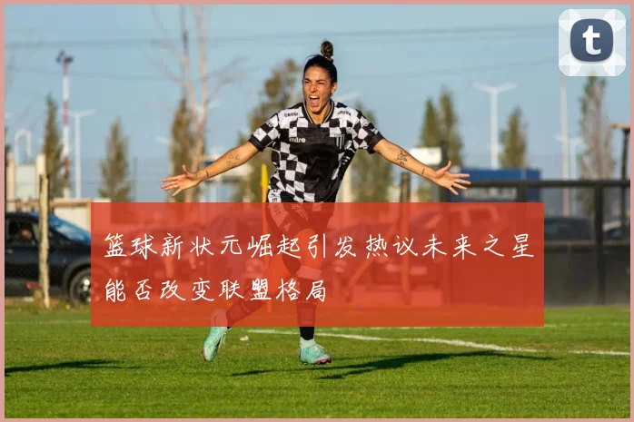 篮球新状元崛起引发热议未来之星能否改变联盟格局