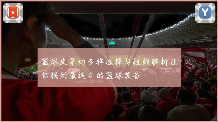 篮球皮革的多样选择与性能解析让你找到最适合的篮球装备